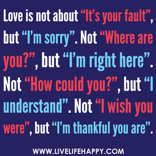 Love is not about "It's your fault" but "I'm sorry". Not "Where are you?" but "I'm right here". Not "How could you?" but "I understand". Not "I wish you were" but "I'm thankful you are".