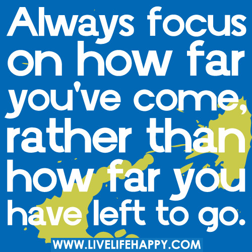 Always focus on how far you've come, rather than how far you have left to go.