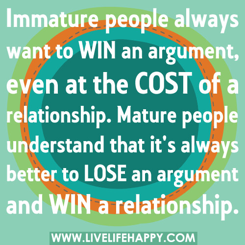 Immature people always want to win an argument, even at the cost of a relationship. Mature people understand that it's always better to lose an argument and win a relationship.
