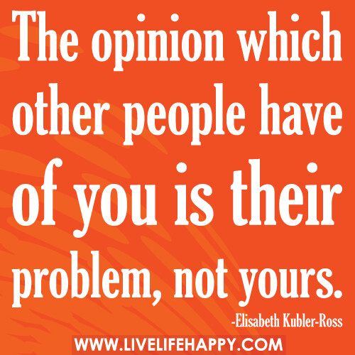 The opinion which other people have of you is their problem, not yours.