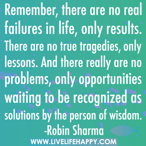 Remember, there are no real failures in life, only results. There are no true tragedies, only lessons. And there really are no problems, only opportunities waiting to be recognized as solutions by the person of wisdom.