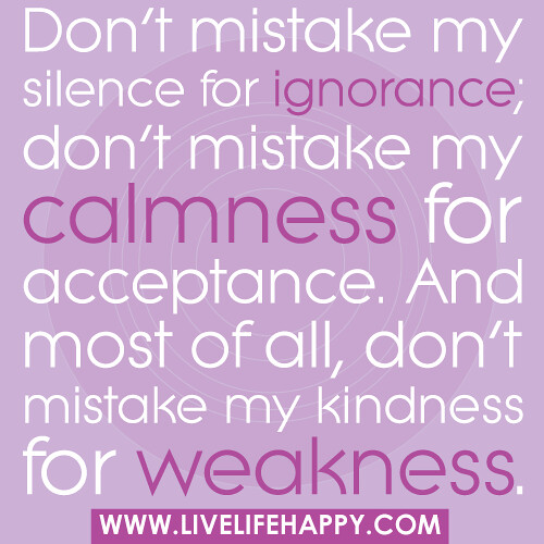 Don't mistake my silence for ignorance; don't mistake my calmness for acceptance. And most of all, don't mistake my kindness for weakness.