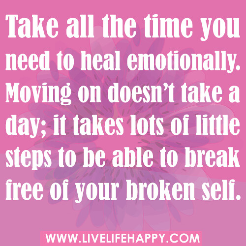 Take all the time you need to heal emotionally. Moving on doesn’t take a day; it takes lots of little steps to be able to break free of your broken self...