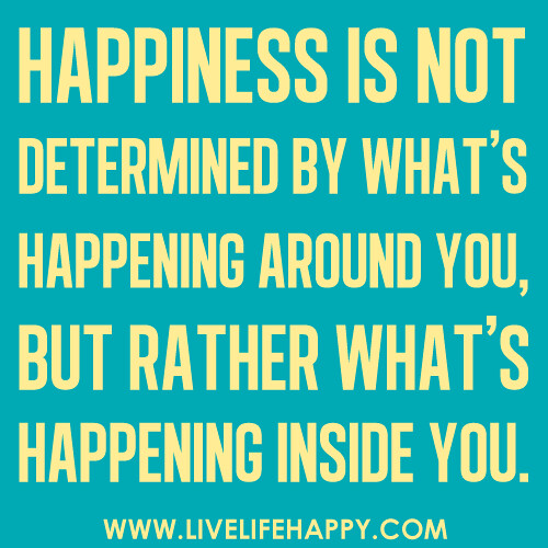 Happiness is not determined by what's happening around you, but rather what's happening inside you.