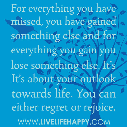 “For everything you have missed, you have gained something else and for everything you gain you lose something else. It’s about your outlook towards life. You can either regret or rejoice. The choice is yours.”