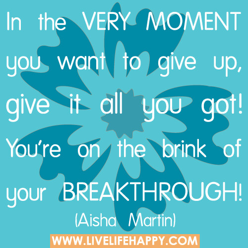 In the very moment you want to give up, give it all you got! You’re on the brink of your breakthrough.