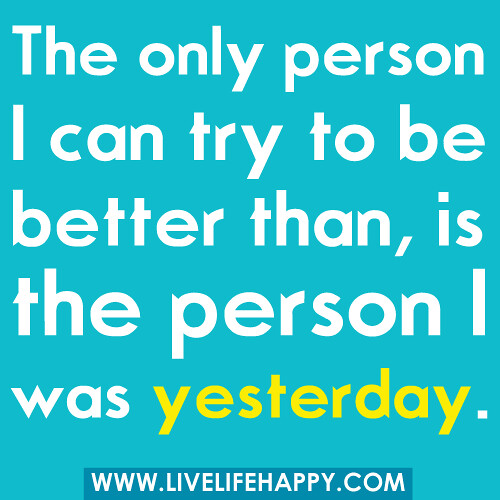 The only person I can try to be better than, is the person I was yesterday.