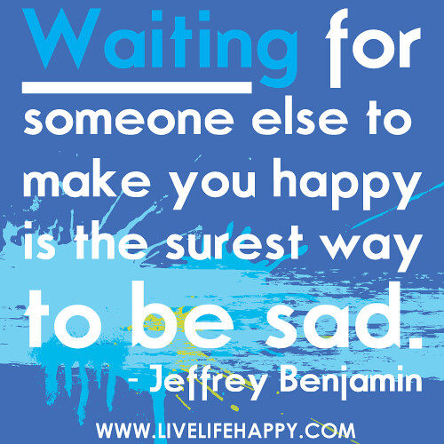"Waiting for someone else to make you happy is the surest way to be sad."