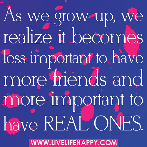 As we grow up, we realize it becomes less important to have more friends and more important to have real ones.