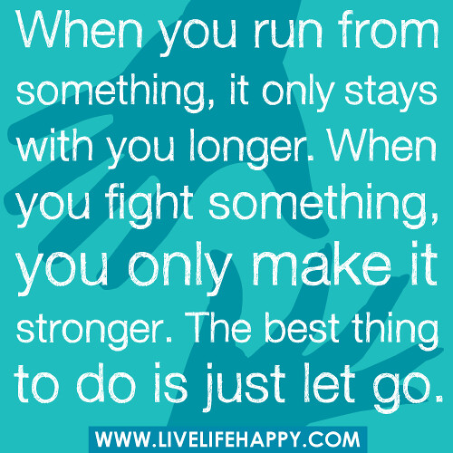 "When you run from something, it only stays with you longer. When you fight something, you only make it stronger. The best thing to do is just let go."