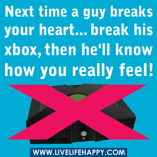 Next time a guy breaks your heart... break his xbox, then he'll know how you really feel.