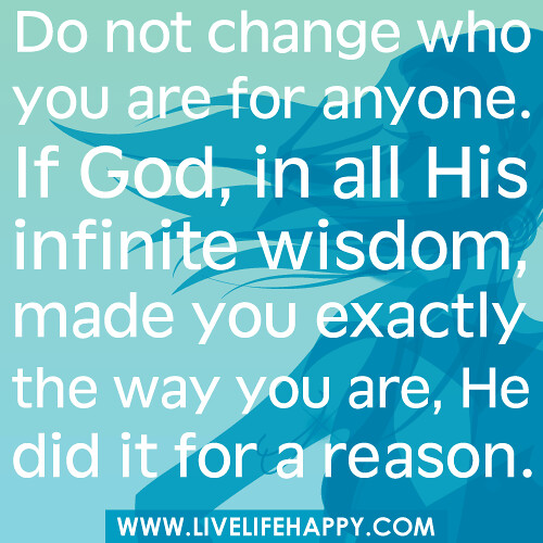 Do not change who you are for anyone. If God, in all His infinite wisdom, made you exactly the way you are, He did it for a reason.