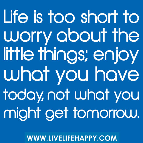 "Life is too short to worry about the little things; enjoy what you have today, not what you might get tomorrow."
