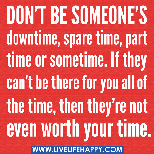 Don’t be someone’s downtime, spare time, part time or sometime. If they can’t be there for you all of the time, then they’re not even worth your time.