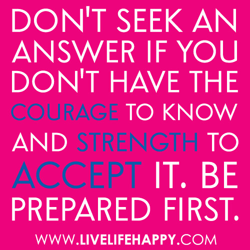 "Don't seek an answer if you don't have the courage to know and strength to accept it. Be prepared first." -Robert Tew
