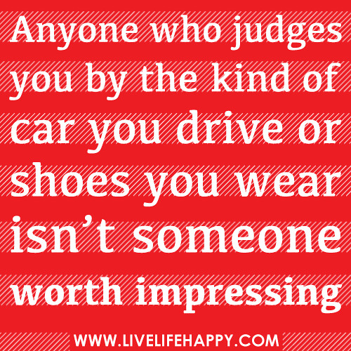 Anyone who judges you by the kind of car you drive or shoes you wear isn’t someone worth impressing!