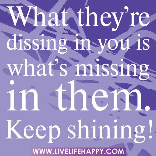 What they’re dissing in you is what’s missing in them. Keep shining!