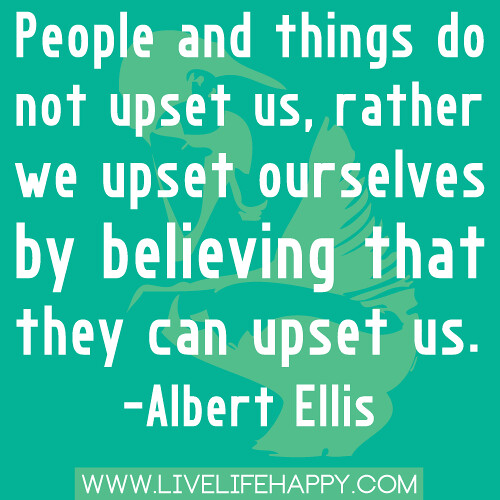 "People and things do not upset us, rather we upset ourselves by believing that they can upset us." -Albert Ellis