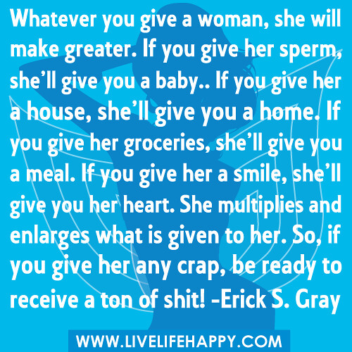 “Whatever you give a woman, she will make greater. If you give her sperm, she’ll give you a baby.. If you give her a house, she’ll give you a home. If you give her groceries, she’ll give you a meal. If you give her a smile, she’ll give you her heart. She