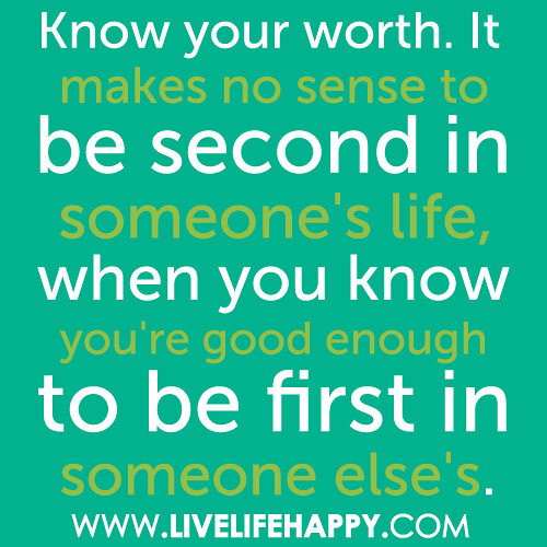 Know your worth. It makes no sense to be second in someone's life, when you know you're good enough to be first in someone else's.