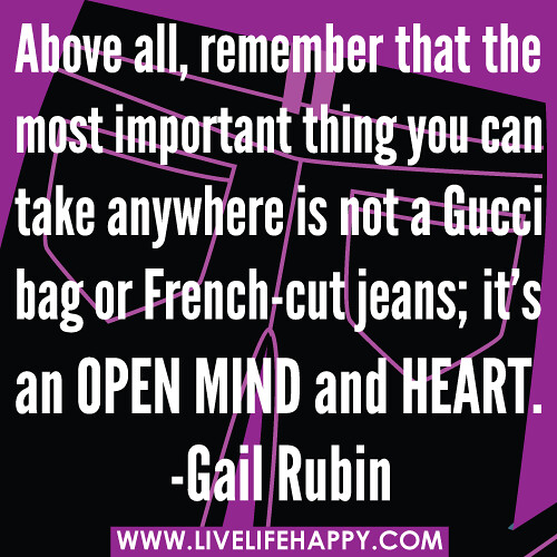 “Above all, remember that the most important thing you can take anywhere is not a Gucci bag or French-cut jeans; it's an open mind and heart.” -Gail Rubin