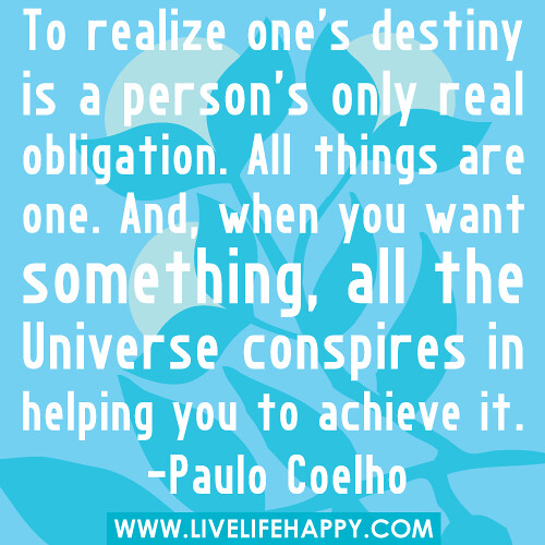 "To realize one's destiny is a person's only real obligation. All things are one. And, when you want something, all the universe conspires in helping you to achieve it." -Paulo Coelho