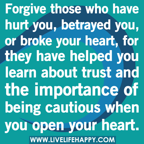 Forgive those who have hurt you, betrayed you, or broke your heart, for they have helped you learn about trust and the importance of being cautious when you open your heart.