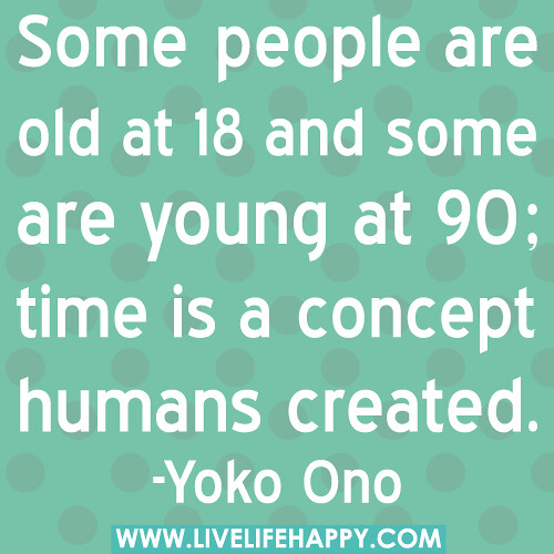 "Some people are old at 18 and some are young at 90; time is a concept humans created." -Yoko Ono