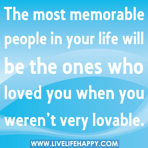 The most memorable people in your life will be the ones who loved you when you weren’t very lovable.