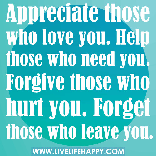 Appreciate those who love you. Help those who need you. Forgive those who hurt you. Forget those who leave you.