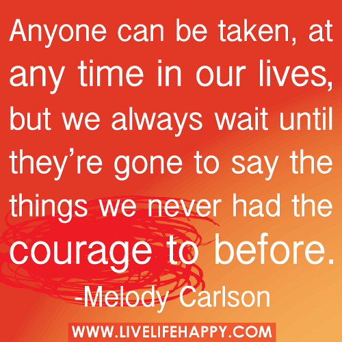 "Anyone can be taken, at any time in our lives, but we always wait until they're gone to say the things we never had the courage to before." -Melody Carlson