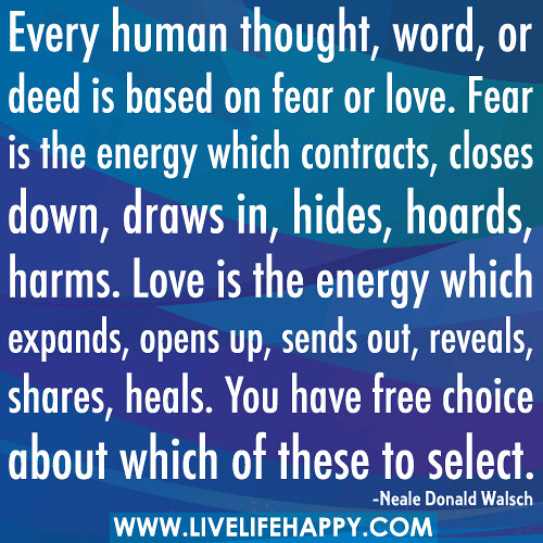 Every human thought, word, or deed is based on fear or love. Fear is the energy which contracts, closes down, draws in, hides, hoards, harms. Love is the energy which expands, opens up, sends out, reveals, shares, heals. You have free choice about which o