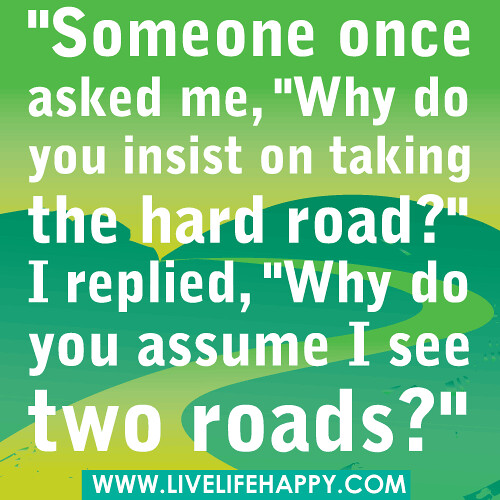 "Someone once asked me, "Why do you insist on taking the hard road?" I replied, "Why do you assume I see two roads?"