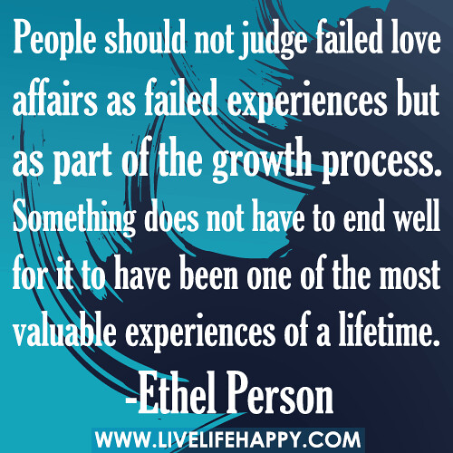 "People should not judge failed love affairs as failed experiences but as part of the growth process. Something does not have to end well for it to have been one of the most valuable experiences of a lifetime." -Ethel Person