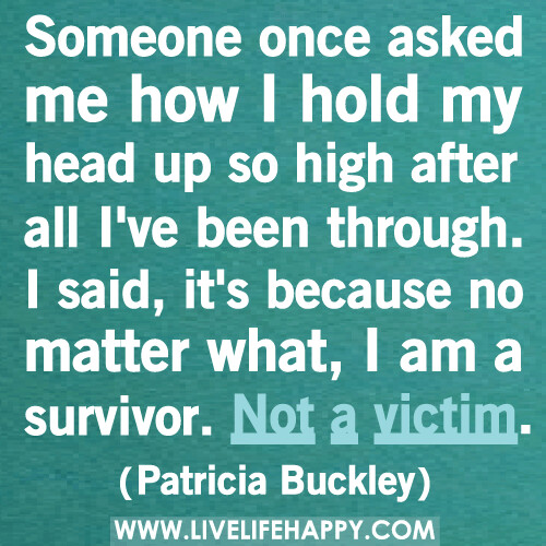 Someone once asked me how I hold my head up so high after all I've been through. I said, it's because no matter what, I am a survivor. Not a victim.