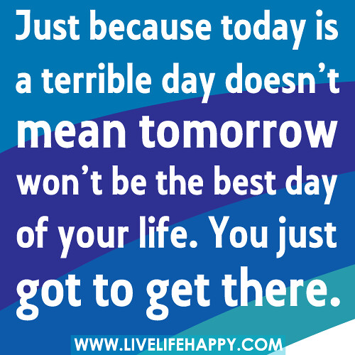 Just because today is a terrible day doesn’t mean tomorrow won’t be the best day of your life. You just got to get there.