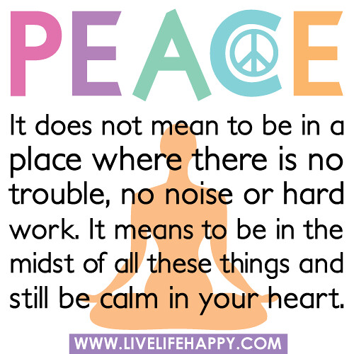 Peace: It does not mean to be in a place where there is no trouble, no noise or hard work. It means to be in the midst of all these things and still be calm in your heart.