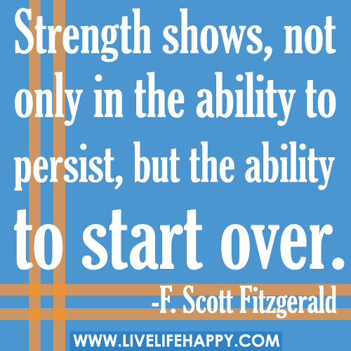 Strength shows, not only in the ability to persist, but the ability to start over. -F. Scott Fitzgerald