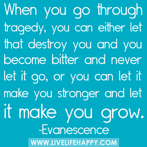 When you go through tragedy, you can either let that destroy you and you become bitter and never let it go, or you can let it make you stronger and let it make you grow...