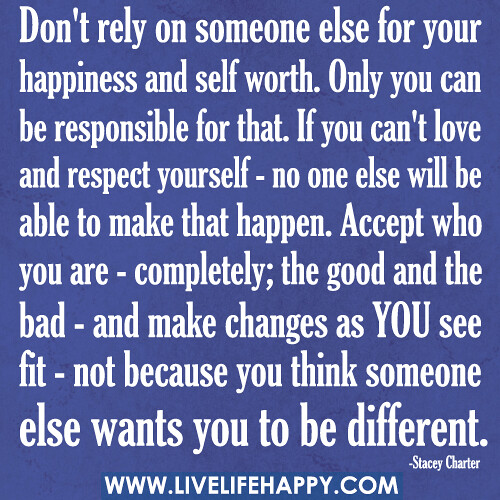 Don't rely on someone else for your happiness and self worth. Only you can be responsible for that. If you can't love and respect yourself - no one else will be able to make that happen. Accept who you are - completely; the good and the bad - and make cha