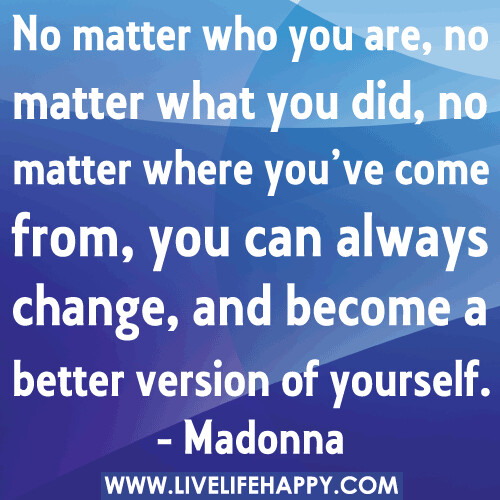 "No matter who you are, no matter what you did, no matter where you’ve come from, you can always change, and become a better version of yourself." -Madonna