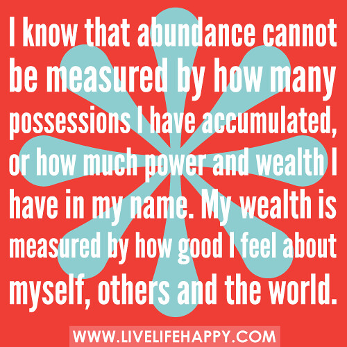 I know that abundance cannot be measured by how many possessions I have accumulated, or how much power and wealth I have in my name. My wealth is measured by how good I feel about myself, others and the world.
