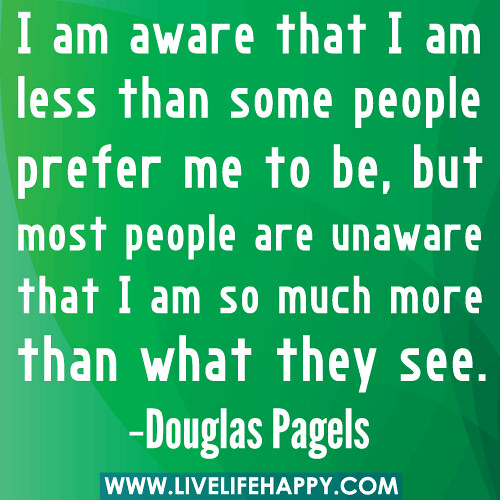 I am aware that I am less than some people prefer me to be, but most people are unaware that I am so much more than what they see. -Douglas Pagels