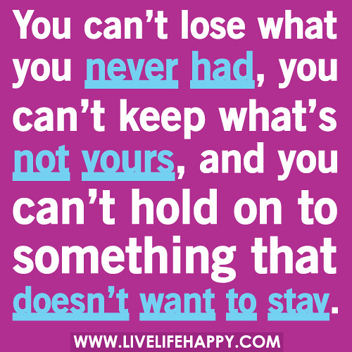 You can’t lose what you never had, you can’t keep what’s not yours, and you can’t hold on to something that doesn’t want to stay.