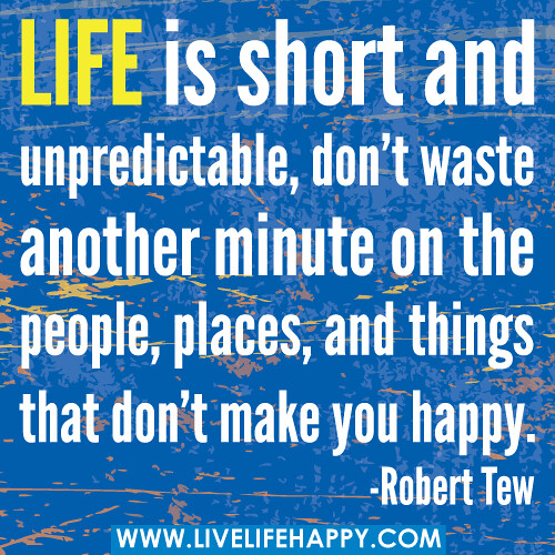 Life is short and unpredictable, don’t waste another minute on the people, places, and things that don’t make you happy. -Robert Tew
