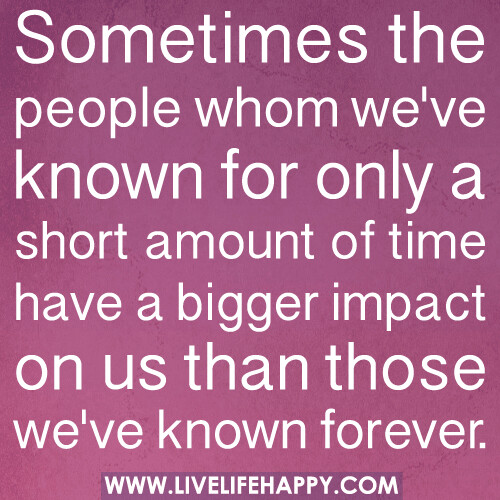 Sometimes the people whom we've known for only a short amount of time have a bigger impact on us than those we've known forever.