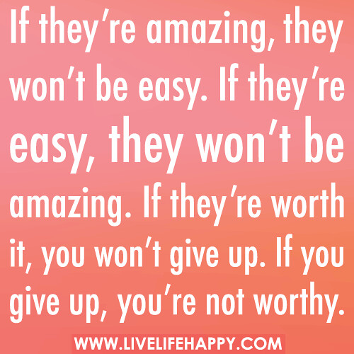 If they’re amazing, they won’t be easy. If they’re easy, they won’t be amazing. If they’re worth it, you won’t give up. If you give up, you’re not worthy.