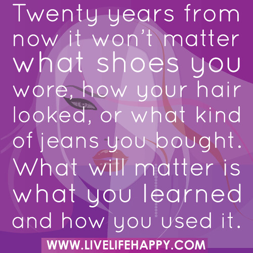 Twenty years from now it won’t matter what shoes you wore, how your hair looked, or what kind of jeans you bought. What will matter is what you learned and how you used it.