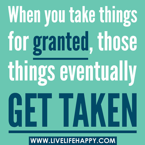 When you take things for granted, those things eventually get taken.