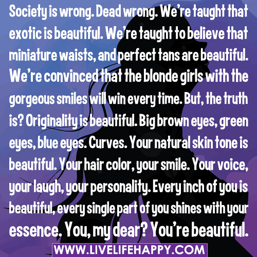 Society is wrong. Dead wrong. We’re taught that exotic is beautiful. We’re taught to believe that miniature waists, and perfect tans are beautiful. We’re convinced that the blonde girls with the gorgeous smiles will win every time. But, the truth is? Orig